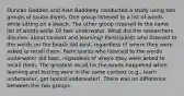 Duncan Godden and Alan Baddeley conducted a study using two groups of scuba divers. One group listened to a list of words while sitting on a beach. The other group listened to the same list of words while 10 feet underwater. What did the researchers discover about context and learning? Participants who listened to the words on the beach did best, regardless of where they were asked to recall them. Participants who listened to the words underwater did best, regardless of where they were asked to recall them. The greatest recall for the words happened when learning and testing were in the same context (e.g., learn underwater, get tested underwater). There was no difference between the two groups.