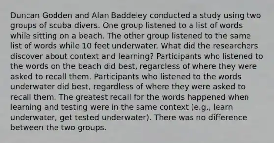 Duncan Godden and Alan Baddeley conducted a study using two groups of scuba divers. One group listened to a list of words while sitting on a beach. The other group listened to the same list of words while 10 feet underwater. What did the researchers discover about context and learning? Participants who listened to the words on the beach did best, regardless of where they were asked to recall them. Participants who listened to the words underwater did best, regardless of where they were asked to recall them. The greatest recall for the words happened when learning and testing were in the same context (e.g., learn underwater, get tested underwater). There was no difference between the two groups.