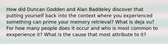 How did Duncan Godden and Alan Baddeley discover that putting yourself back into the context where you experienced something can prime your memory retrieval? What is deja vu? For how many people does it occur and who is most common to exxperience it? What is the cause that most attribute to it?