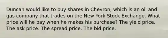 Duncan would like to buy shares in Chevron, which is an oil and gas company that trades on the New York Stock Exchange. What price will he pay when he makes his purchase? The yield price. The ask price. The spread price. The bid price.