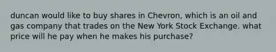 duncan would like to buy shares in Chevron, which is an oil and gas company that trades on the New York Stock Exchange. what price will he pay when he makes his purchase?