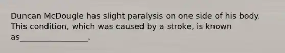 Duncan McDougle has slight paralysis on one side of his body. This condition, which was caused by a stroke, is known as_________________.