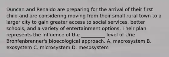 Duncan and Renaldo are preparing for the arrival of their first child and are considering moving from their small rural town to a larger city to gain greater access to social services, better schools, and a variety of entertainment options. Their plan represents the influence of the __________ level of Urie Bronfenbrenner's bioecological approach. A. macrosystem B. exosystem C. microsystem D. mesosystem