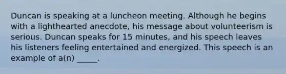 Duncan is speaking at a luncheon meeting. Although he begins with a lighthearted anecdote, his message about volunteerism is serious. Duncan speaks for 15 minutes, and his speech leaves his listeners feeling entertained and energized. This speech is an example of a(n) _____.