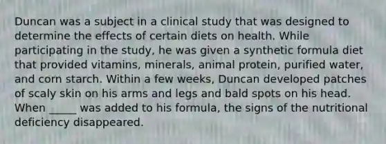 Duncan was a subject in a clinical study that was designed to determine the effects of certain diets on health. While participating in the study, he was given a synthetic formula diet that provided vitamins, minerals, animal protein, purified water, and corn starch. Within a few weeks, Duncan developed patches of scaly skin on his arms and legs and bald spots on his head. When _____ was added to his formula, the signs of the nutritional deficiency disappeared.