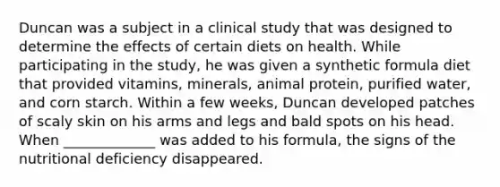 Duncan was a subject in a clinical study that was designed to determine the effects of certain diets on health. While participating in the study, he was given a synthetic formula diet that provided vitamins, minerals, animal protein, purified water, and corn starch. Within a few weeks, Duncan developed patches of scaly skin on his arms and legs and bald spots on his head. When _____________ was added to his formula, the signs of the nutritional deficiency disappeared.