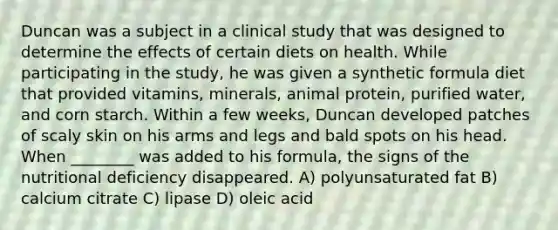 Duncan was a subject in a clinical study that was designed to determine the effects of certain diets on health. While participating in the study, he was given a synthetic formula diet that provided vitamins, minerals, animal protein, purified water, and corn starch. Within a few weeks, Duncan developed patches of scaly skin on his arms and legs and bald spots on his head. When ________ was added to his formula, the signs of the nutritional deficiency disappeared. A) polyunsaturated fat B) calcium citrate C) lipase D) oleic acid