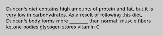 Duncan's diet contains high amounts of protein and fat, but it is very low in carbohydrates. As a result of following this diet, Duncan's body forms more ________ than normal. muscle fibers ketone bodies glycogen stores vitamin C