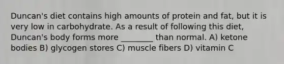 Duncan's diet contains high amounts of protein and fat, but it is very low in carbohydrate. As a result of following this diet, Duncan's body forms more ________ than normal. A) ketone bodies B) glycogen stores C) muscle fibers D) vitamin C