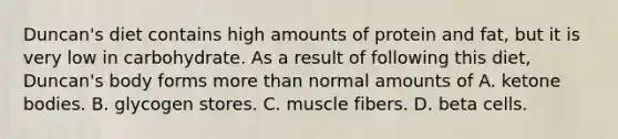 Duncan's diet contains high amounts of protein and fat, but it is very low in carbohydrate. As a result of following this diet, Duncan's body forms more than normal amounts of A. ketone bodies. B. glycogen stores. C. muscle fibers. D. beta cells.