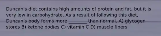 Duncan's diet contains high amounts of protein and fat, but it is very low in carbohydrate. As a result of following this diet, Duncan's body forms more ________ than normal. A) glycogen stores B) ketone bodies C) vitamin C D) muscle fibers