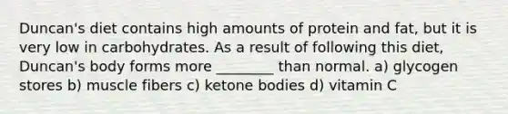 Duncan's diet contains high amounts of protein and fat, but it is very low in carbohydrates. As a result of following this diet, Duncan's body forms more ________ than normal. a) glycogen stores b) muscle fibers c) ketone bodies d) vitamin C