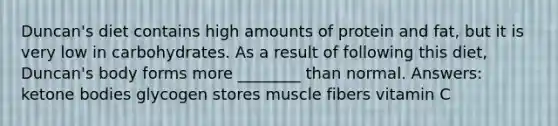 Duncan's diet contains high amounts of protein and fat, but it is very low in carbohydrates. As a result of following this diet, Duncan's body forms more ________ than normal. Answers: ketone bodies glycogen stores muscle fibers vitamin C