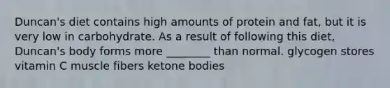 Duncan's diet contains high amounts of protein and fat, but it is very low in carbohydrate. As a result of following this diet, Duncan's body forms more ________ than normal. glycogen stores vitamin C muscle fibers <a href='https://www.questionai.com/knowledge/kR9thwvAYz-ketone-bodies' class='anchor-knowledge'>ketone bodies</a>