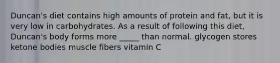 Duncan's diet contains high amounts of protein and fat, but it is very low in carbohydrates. As a result of following this diet, Duncan's body forms more _____ than normal. glycogen stores ketone bodies muscle fibers vitamin C