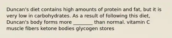 Duncan's diet contains high amounts of protein and fat, but it is very low in carbohydrates. As a result of following this diet, Duncan's body forms more ________ than normal. vitamin C muscle fibers ketone bodies glycogen stores