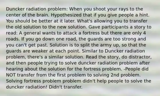 Duncker radiation problem: When you shoot your rays to the center of the brain. Hypothesized that if you give people a hint. You should be better at it later. What's allowing you to transfer the old solution to the new solution. Gave participants a story to read: A general wants to attack a fortress but there are only 4 roads. If you go down one road, the guards are too strong and you can't get past. Solution is to split the army up, so that the guards are weaker at each point. Similar to Duncker radiation problem, there's a similar solution. Read the story, do distractor, and then people trying to solve duncker radiation problem after hearing about the solution for the fortress problem. -People did NOT transfer from the first problem to solving 2nd problem. Solving fortress problem problem didn't help people to solve the duncker radiation! Didn't transfer.