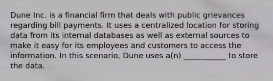 Dune Inc. is a financial firm that deals with public grievances regarding bill payments. It uses a centralized location for storing data from its internal databases as well as external sources to make it easy for its employees and customers to access the information. In this scenario, Dune uses a(n) ___________ to store the data.