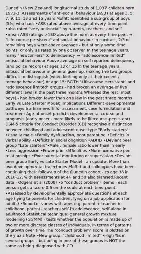 Dunedin (New Zealand) longitudinal study of 1,037 children born 1972-3. Assessments of anti-social behaviour (ASB) at ages 3, 5, 7, 9, 11, 13 and 15 years Moffitt identified a sub-group of boys (5%) who had: •ASB rated above average at every time point •also rated "very antisocial" by parents, teachers, and self •mean ASB ratings >1SD above the norm at every time point → "Life-course persistent" antisocial behaviour In contrast, 2/3 of remaining boys were above average - but at only some time points, or only as rated by one observer. In the teenage years, many "newcomers" to delinquency. → "adolescence-limited" antisocial behaviour Above average on self-reported delinquency (and police record) at ages 13 or 15 In the teenage years, antisocial behaviour in general goes up, making the two groups difficult to distinguish (when looking only at their recent / teenage behaviour) At age 15: BOTH "Life-course persistent" and "adolescence limited" groups - had broken an average of five different laws in the past three months Whereas the rest (most boys) - had broken fewer than one law in the past three months Early vs Late Starter Model: Implications Different developmental pathways à a framework for assessment, case formulation and treatment Age at onset predicts developmental course and prognosis (early onset - more likely to be lifecourse-persistent) DSM-5 criteria for Conduct Disorder (CD) recognise a distinction between childhood and adolescent onset type "Early starters" •Usually male •Family dysfunction, poor parenting •Deficits in verbal ability •Deficits in social cognition •ADHD •Deviant peer group "Late starters"•Male : female ratio lower than in early •Less aggression •Fewer prior difficulties •More normative peer relationships •Poor parental monitoring or supervision •Deviant peer group Early vs Late Starter Model - an update: More than two developmental trajectories Moffitt and colleagues have been continuing their follow-up of the Dunedin cohort - to age 38 in 2010-12, with assessments at 44 and 50 also planned.Recent data - Odgers et al (2008) •6 "conduct problem" items - each person gets a score 0-6 on the scale at each time point. •Assessed by developmentally appropriate questions at each age (lying to parents for children, lying on a job application for adults) •Reporter varies with age, e.g. parent + teacher in childhood, parent+teacher+self in adolescence, self alone in adulthood Statistical technique: general growth mixture modelling (GGMM) - tests whether the population is made up of two or more discrete classes of individuals, in terms of patterns of growth over time The "conduct problem" score is plotted on the y axis Note •New group: "childhood-limited" •High %s in several groups - but being in one of these groups is NOT the same as being diagnosed with CD