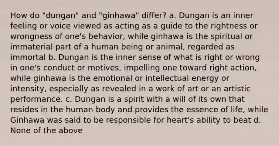 How do "dungan" and "ginhawa" differ? a. Dungan is an inner feeling or voice viewed as acting as a guide to the rightness or wrongness of one's behavior, while ginhawa is the spiritual or immaterial part of a human being or animal, regarded as immortal b. Dungan is the inner sense of what is right or wrong in one's conduct or motives, impelling one toward right action, while ginhawa is the emotional or intellectual energy or intensity, especially as revealed in a work of art or an artistic performance. c. Dungan is a spirit with a will of its own that resides in the human body and provides the essence of life, while Ginhawa was said to be responsible for heart's ability to beat d. None of the above