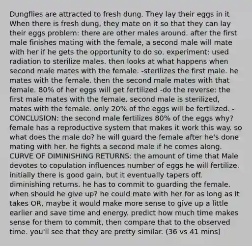 Dungflies are attracted to fresh dung. They lay their eggs in it When there is fresh dung, they mate on it so that they can lay their eggs problem: there are other males around. after the first male finishes mating with the female, a second male will mate with her if he gets the opportunity to do so. experiment: used radiation to sterilize males. then looks at what happens when second male mates with the female. -sterilizes the first male. he mates with the female. then the second male mates with that female. 80% of her eggs will get fertilized -do the reverse: the first male mates with the female. second male is sterilized, mates with the female. only 20% of the eggs will be fertilized. -CONCLUSION: the second male fertilizes 80% of the eggs why? female has a reproductive system that makes it work this way. so what does the male do? he will guard the female after he's done mating with her. he fights a second male if he comes along. CURVE OF DIMINISHING RETURNS: the amount of time that Male devotes to copulation influences number of eggs he will fertilize. initially there is good gain, but it eventually tapers off. diminishing returns. he has to commit to guarding the female. when should he give up? he could mate with her for as long as It takes OR, maybe it would make more sense to give up a little earlier and save time and energy. predict how much time makes sense for them to commit, then compare that to the observed time. you'll see that they are pretty similar. (36 vs 41 mins)