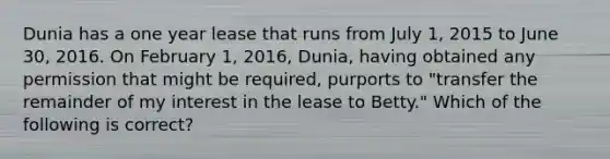 Dunia has a one year lease that runs from July 1, 2015 to June 30, 2016. On February 1, 2016, Dunia, having obtained any permission that might be required, purports to "transfer the remainder of my interest in the lease to Betty." Which of the following is correct?