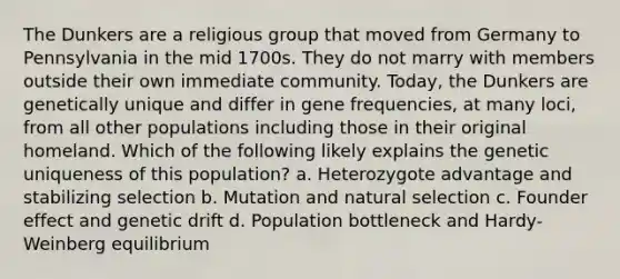 The Dunkers are a religious group that moved from Germany to Pennsylvania in the mid 1700s. They do not marry with members outside their own immediate community. Today, the Dunkers are genetically unique and differ in gene frequencies, at many loci, from all other populations including those in their original homeland. Which of the following likely explains the genetic uniqueness of this population? a. Heterozygote advantage and stabilizing selection b. Mutation and natural selection c. Founder effect and genetic drift d. Population bottleneck and Hardy-Weinberg equilibrium