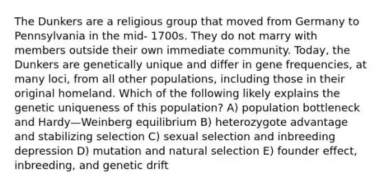 The Dunkers are a religious group that moved from Germany to Pennsylvania in the mid- 1700s. They do not marry with members outside their own immediate community. Today, the Dunkers are genetically unique and differ in gene frequencies, at many loci, from all other populations, including those in their original homeland. Which of the following likely explains the genetic uniqueness of this population? A) population bottleneck and Hardy—Weinberg equilibrium B) heterozygote advantage and stabilizing selection C) sexual selection and inbreeding depression D) mutation and natural selection E) founder effect, inbreeding, and genetic drift