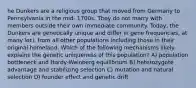 he Dunkers are a religious group that moved from Germany to Pennsylvania in the mid- 1700s. They do not marry with members outside their own immediate community. Today, the Dunkers are genetically unique and differ in gene frequencies, at many loci, from all other populations including those in their original homeland. Which of the following mechanisms likely explains the genetic uniqueness of this population? A) population bottleneck and Hardy-Weinberg equilibrium B) heterozygote advantage and stabilizing selection C) mutation and natural selection D) founder effect and genetic drift