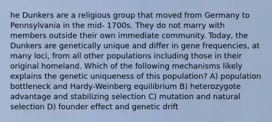 he Dunkers are a religious group that moved from Germany to Pennsylvania in the mid- 1700s. They do not marry with members outside their own immediate community. Today, the Dunkers are genetically unique and differ in gene frequencies, at many loci, from all other populations including those in their original homeland. Which of the following mechanisms likely explains the genetic uniqueness of this population? A) population bottleneck and Hardy-Weinberg equilibrium B) heterozygote advantage and stabilizing selection C) mutation and natural selection D) founder effect and genetic drift