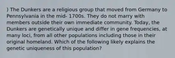 ) The Dunkers are a religious group that moved from Germany to Pennsylvania in the mid- 1700s. They do not marry with members outside their own immediate community. Today, the Dunkers are genetically unique and differ in gene frequencies, at many loci, from all other populations including those in their original homeland. Which of the following likely explains the genetic uniqueness of this population?