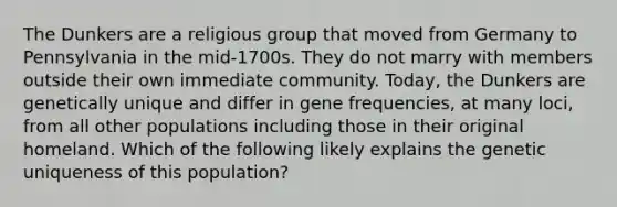 The Dunkers are a religious group that moved from Germany to Pennsylvania in the mid-1700s. They do not marry with members outside their own immediate community. Today, the Dunkers are genetically unique and differ in gene frequencies, at many loci, from all other populations including those in their original homeland. Which of the following likely explains the genetic uniqueness of this population?