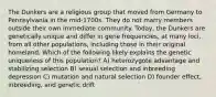 The Dunkers are a religious group that moved from Germany to Pennsylvania in the mid-1700s. They do not marry members outside their own immediate community. Today, the Dunkers are genetically unique and differ in gene frequencies, at many loci, from all other populations, including those in their original homeland. Which of the following likely explains the genetic uniqueness of this population? A) heterozygote advantage and stabilizing selection B) sexual selection and inbreeding depression C) mutation and natural selection D) founder effect, inbreeding, and genetic drift