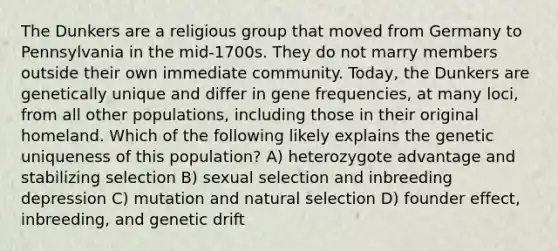 The Dunkers are a religious group that moved from Germany to Pennsylvania in the mid-1700s. They do not marry members outside their own immediate community. Today, the Dunkers are genetically unique and differ in gene frequencies, at many loci, from all other populations, including those in their original homeland. Which of the following likely explains the genetic uniqueness of this population? A) heterozygote advantage and stabilizing selection B) sexual selection and inbreeding depression C) mutation and natural selection D) founder effect, inbreeding, and genetic drift