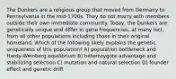 The Dunkers are a religious group that moved from Germany to Pennsylvania in the mid-1700s. They do not marry with members outside their own immediate community. Today, the Dunkers are genetically unique and differ in gene frequencies, at many loci, from all other populations including those in their original homeland. Which of the following likely explains the genetic uniqueness of this population? A) population bottleneck and Hardy-Weinberg equilibrium B) heterozygote advantage and stabilizing selection C) mutation and natural selection D) founder effect and genetic drift