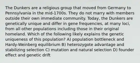 The Dunkers are a religious group that moved from Germany to Pennsylvania in the mid-1700s. They do not marry with members outside their own immediate community. Today, the Dunkers are genetically unique and differ in gene frequencies, at many loci, from all other populations including those in their original homeland. Which of the following likely explains the genetic uniqueness of this population? A) population bottleneck and Hardy-Weinberg equilibrium B) heterozygote advantage and stabilizing selection C) mutation and natural selection D) founder effect and genetic drift