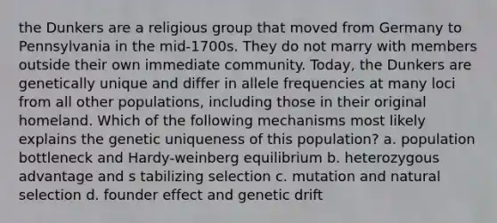 the Dunkers are a religious group that moved from Germany to Pennsylvania in the mid-1700s. They do not marry with members outside their own immediate community. Today, the Dunkers are genetically unique and differ in allele frequencies at many loci from all other populations, including those in their original homeland. Which of the following mechanisms most likely explains the genetic uniqueness of this population? a. population bottleneck and Hardy-weinberg equilibrium b. heterozygous advantage and s tabilizing selection c. mutation and natural selection d. founder effect and genetic drift