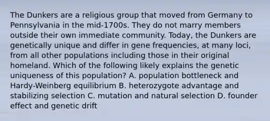 The Dunkers are a religious group that moved from Germany to Pennsylvania in the mid-1700s. They do not marry members outside their own immediate community. Today, the Dunkers are genetically unique and differ in gene frequencies, at many loci, from all other populations including those in their original homeland. Which of the following likely explains the genetic uniqueness of this population? A. population bottleneck and Hardy-Weinberg equilibrium B. heterozygote advantage and stabilizing selection C. mutation and natural selection D. founder effect and genetic drift