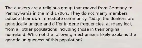 The dunkers are a religious group that moved from Germany to Pennsylvania in the mid-1700's. They do not marry members outside their own immediate community. Today, the dunkers are genetically unique and differ in gene frequencies, at many loci, from all other populations including those in their original homeland. Which of the following mechanisms likely explains the genetic uniqueness of this population?