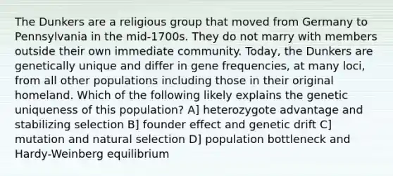 The Dunkers are a religious group that moved from Germany to Pennsylvania in the mid-1700s. They do not marry with members outside their own immediate community. Today, the Dunkers are genetically unique and differ in gene frequencies, at many loci, from all other populations including those in their original homeland. Which of the following likely explains the genetic uniqueness of this population? A] heterozygote advantage and stabilizing selection B] founder effect and genetic drift C] mutation and natural selection D] population bottleneck and Hardy-Weinberg equilibrium