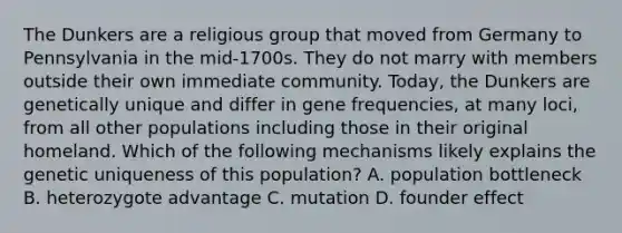 The Dunkers are a religious group that moved from Germany to Pennsylvania in the mid-1700s. They do not marry with members outside their own immediate community. Today, the Dunkers are genetically unique and differ in gene frequencies, at many loci, from all other populations including those in their original homeland. Which of the following mechanisms likely explains the genetic uniqueness of this population? A. population bottleneck B. heterozygote advantage C. mutation D. founder effect