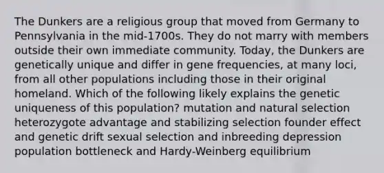 The Dunkers are a religious group that moved from Germany to Pennsylvania in the mid-1700s. They do not marry with members outside their own immediate community. Today, the Dunkers are genetically unique and differ in gene frequencies, at many loci, from all other populations including those in their original homeland. Which of the following likely explains the genetic uniqueness of this population? mutation and natural selection heterozygote advantage and stabilizing selection founder effect and genetic drift sexual selection and inbreeding depression population bottleneck and Hardy-Weinberg equilibrium