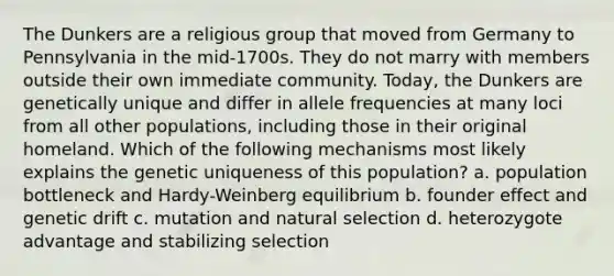 The Dunkers are a religious group that moved from Germany to Pennsylvania in the mid-1700s. They do not marry with members outside their own immediate community. Today, the Dunkers are genetically unique and differ in allele frequencies at many loci from all other populations, including those in their original homeland. Which of the following mechanisms most likely explains the genetic uniqueness of this population? a. population bottleneck and Hardy-Weinberg equilibrium b. founder effect and genetic drift c. mutation and natural selection d. heterozygote advantage and stabilizing selection