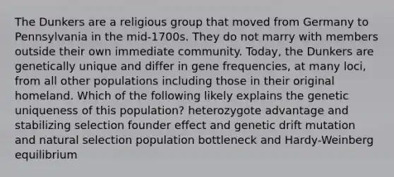 The Dunkers are a religious group that moved from Germany to Pennsylvania in the mid-1700s. They do not marry with members outside their own immediate community. Today, the Dunkers are genetically unique and differ in gene frequencies, at many loci, from all other populations including those in their original homeland. Which of the following likely explains the genetic uniqueness of this population? heterozygote advantage and stabilizing selection founder effect and genetic drift mutation and natural selection population bottleneck and Hardy-Weinberg equilibrium