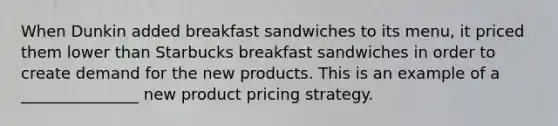 When Dunkin added breakfast sandwiches to its menu, it priced them lower than Starbucks breakfast sandwiches in order to create demand for the new products. This is an example of a _______________ new product pricing strategy.