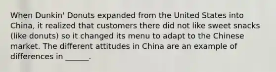 When Dunkin' Donuts expanded from the United States into China, it realized that customers there did not like sweet snacks (like donuts) so it changed its menu to adapt to the Chinese market. The different attitudes in China are an example of differences in ______.