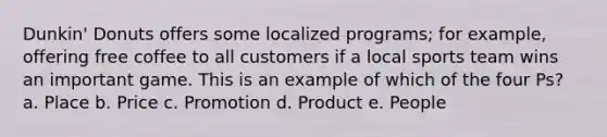 Dunkin' Donuts offers some localized programs; for example, offering free coffee to all customers if a local sports team wins an important game. This is an example of which of the four Ps? a. Place b. Price c. Promotion d. Product e. People