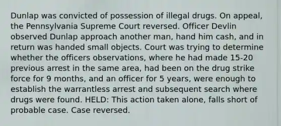 Dunlap was convicted of possession of illegal drugs. On appeal, the Pennsylvania Supreme Court reversed. Officer Devlin observed Dunlap approach another man, hand him cash, and in return was handed small objects. Court was trying to determine whether the officers observations, where he had made 15-20 previous arrest in the same area, had been on the drug strike force for 9 months, and an officer for 5 years, were enough to establish the warrantless arrest and subsequent search where drugs were found. HELD: This action taken alone, falls short of probable case. Case reversed.