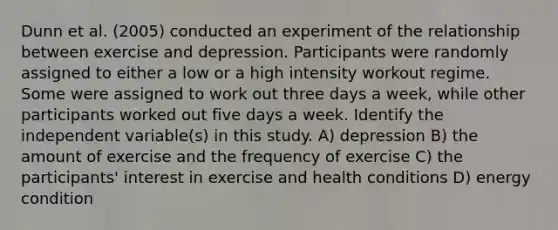 Dunn et al. (2005) conducted an experiment of the relationship between exercise and depression. Participants were randomly assigned to either a low or a high intensity workout regime. Some were assigned to work out three days a week, while other participants worked out five days a week. Identify the independent variable(s) in this study. A) depression B) the amount of exercise and the frequency of exercise C) the participants' interest in exercise and health conditions D) energy condition