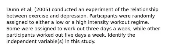 Dunn et al. (2005) conducted an experiment of the relationship between exercise and depression. Participants were randomly assigned to either a low or a high intensity workout regime. Some were assigned to work out three days a week, while other participants worked out five days a week. Identify the independent variable(s) in this study.